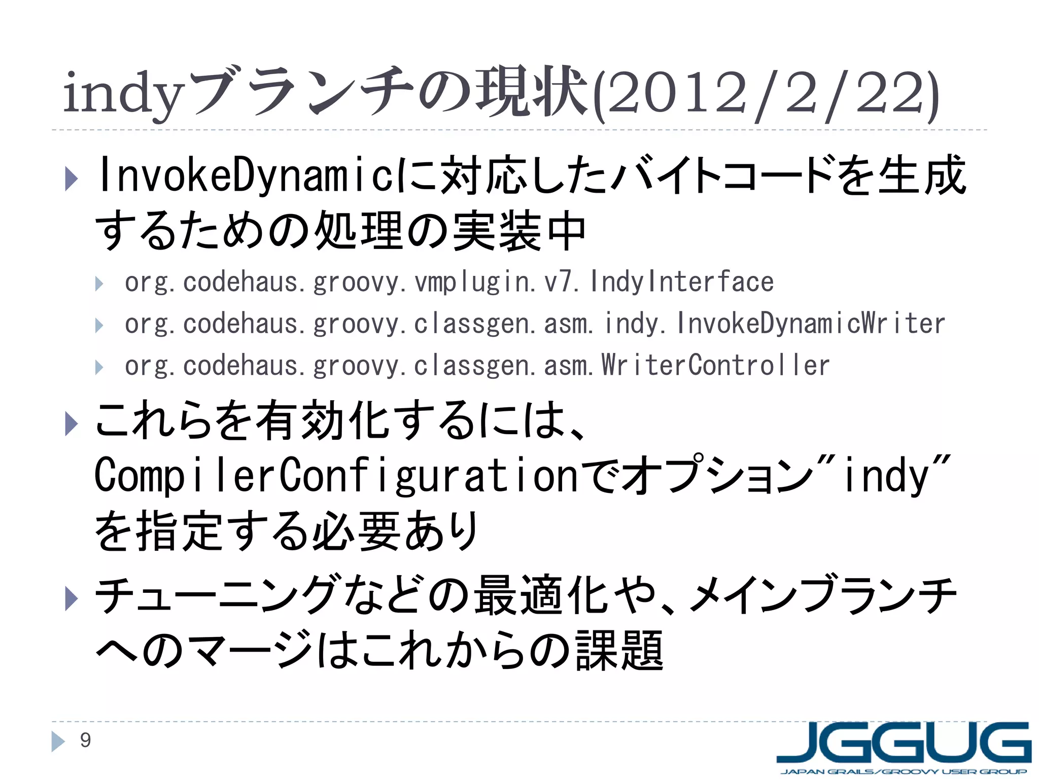 indyブランチの現状(2012/2/22)
   InvokeDynamicに対応したバイトコードを生成
    するための処理の実装中
       org.codehaus.groovy.vmplugin.v7.IndyInterface
       org.codehaus.groovy.classgen.asm.indy.InvokeDynamicWriter
       org.codehaus.groovy.classgen.asm.WriterController

 これらを有効化するには、
  CompilerConfigurationでオプション"indy"
  を指定する必要あり
 チューニングなどの最適化や、メインブランチ
  へのマージはこれからの課題
9
 