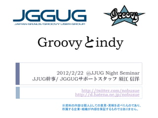 Groovyとindy

      2012/2/22 @JJUG Night Seminar
JJUG幹事/ JGGUGサポートスタッフ 須江 信洋

                http://twitter.com/nobusue
             http://d.hatena.ne.jp/nobusue

         ※資料の内容は個人としての意見・見解を述べたものであり、
         所属する企業・組織が内容を保証するものではありません。
 