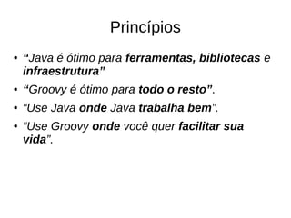 Princípios
● “Java é ótimo para ferramentas, bibliotecas e
infraestrutura”
● “Groovy é ótimo para todo o resto”.
● “Use Java onde Java trabalha bem”.
● “Use Groovy onde você quer facilitar sua
vida”.
 