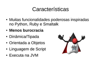 Características
● Muitas funcionalidades poderosas inspiradas
no Python, Ruby e Smaltalk
● Menos burocracia
● Dinâmica/Tipada
● Orientada a Objetos
● Linguagem de Script
● Executa na JVM
 