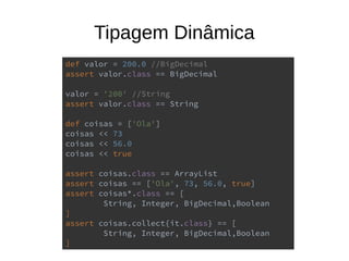 Tipagem Dinâmica
def valor = 200.0 //BigDecimal
assert valor.class == BigDecimal
valor = '200' //String
assert valor.class == String
def coisas = ['Ola']
coisas << 73
coisas << 56.0
coisas << true
assert coisas.class == ArrayList
assert coisas == ['Ola', 73, 56.0, true]
assert coisas*.class == [
String, Integer, BigDecimal,Boolean
]
assert coisas.collect{it.class} == [
String, Integer, BigDecimal,Boolean
]
 