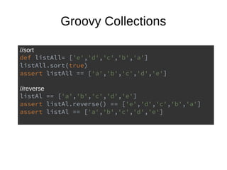 Groovy Collections
//sort
def listAll= ['e','d','c','b','a']
listAll.sort(true)
assert listAll == ['a','b','c','d','e']
//reverse
listAl == ['a','b','c','d','e']
assert listAl.reverse() == ['e','d','c','b','a']
assert listAl == ['a','b','c','d','e']
 