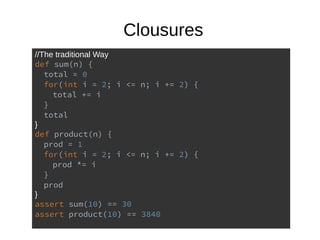 Clousures
//The traditional Way
def sum(n) {
total = 0
for(int i = 2; i <= n; i += 2) {
total += i
}
total
}
def product(n) {
prod = 1
for(int i = 2; i <= n; i += 2) {
prod *= i
}
prod
}
assert sum(10) == 30
assert product(10) == 3840
 