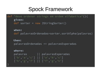 Spock Framework
def "deve ordenar strings em ordem alfabetica"(){
given:
def sorter = new JStringSorter()
when:
def palavrasOrdenadas=sorter.sortAlpha(palavras)
then:
palavrasOrdenadas == palavrasEsperadas
where:
palavras || palavrasEsperadas
['b','a','c'] || ['a','b','c']
['h','g','f'] || ['f','g','h']
}
 