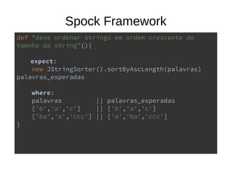 Spock Framework
def "deve ordenar strings em ordem crescente do
tamnho da string"(){
expect:
new JStringSorter().sortByAscLength(palavras)
palavras_esperadas
where:
palavras || palavras_esperadas
['b','a','c'] || ['b','a','c']
['ba','a','ccc'] || ['a','ba','ccc']
}
 