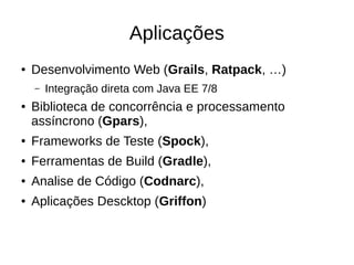 Aplicações
● Desenvolvimento Web (Grails, Ratpack, …)
– Integração direta com Java EE 7/8
● Biblioteca de concorrência e processamento
assíncrono (Gpars),
● Frameworks de Teste (Spock),
● Ferramentas de Build (Gradle),
● Analise de Código (Codnarc),
● Aplicações Descktop (Griffon)
 