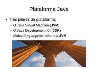 Plataforma Java
● Três pilares da plataforma:
– O Java Virtual Machine (JVM)
– O Java Development Kit (JDK)
– Muitas linguagens rodam na JVM
 