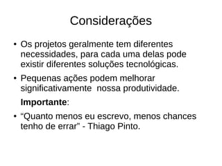 Considerações
● Os projetos geralmente tem diferentes
necessidades, para cada uma delas pode
existir diferentes soluções tecnológicas.
● Pequenas ações podem melhorar
significativamente nossa produtividade.
Importante:
● “Quanto menos eu escrevo, menos chances
tenho de errar” - Thiago Pinto.
 