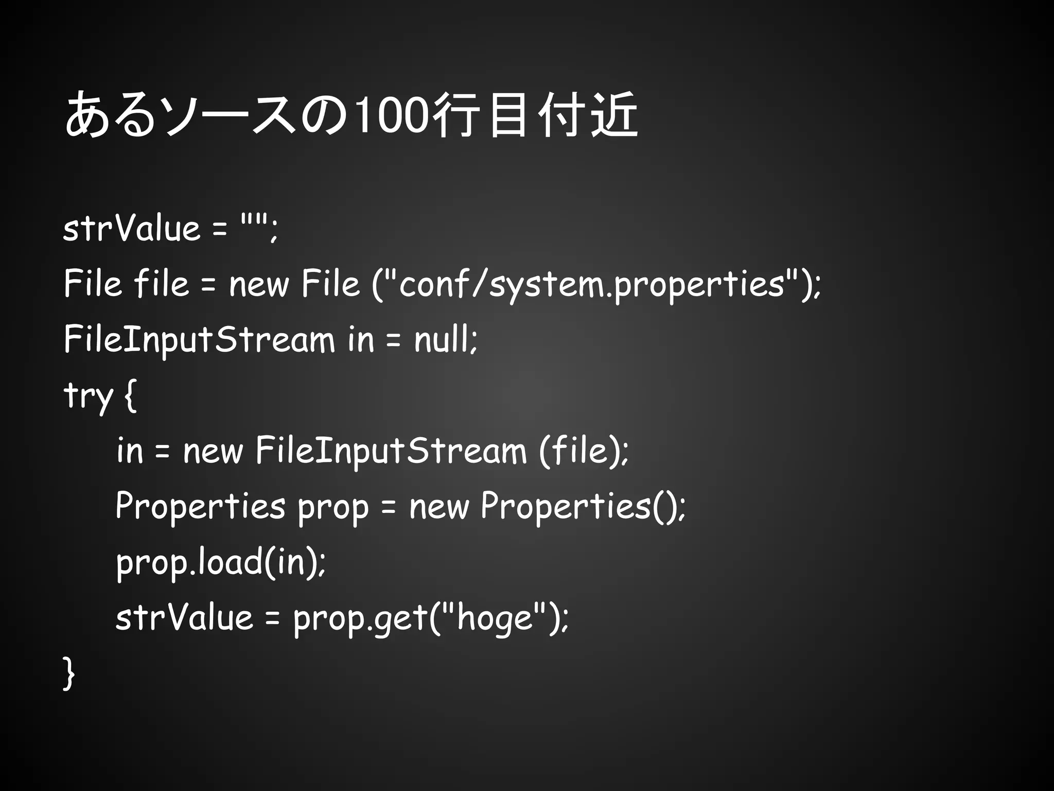 あるソースの100行目付近

strValue = "";
File file = new File ("conf/system.properties");
FileInputStream in = null;
try {
    in = new FileInputStream (file);
    Properties prop = new Properties();
    prop.load(in);
    strValue = prop.get("hoge");
}
 