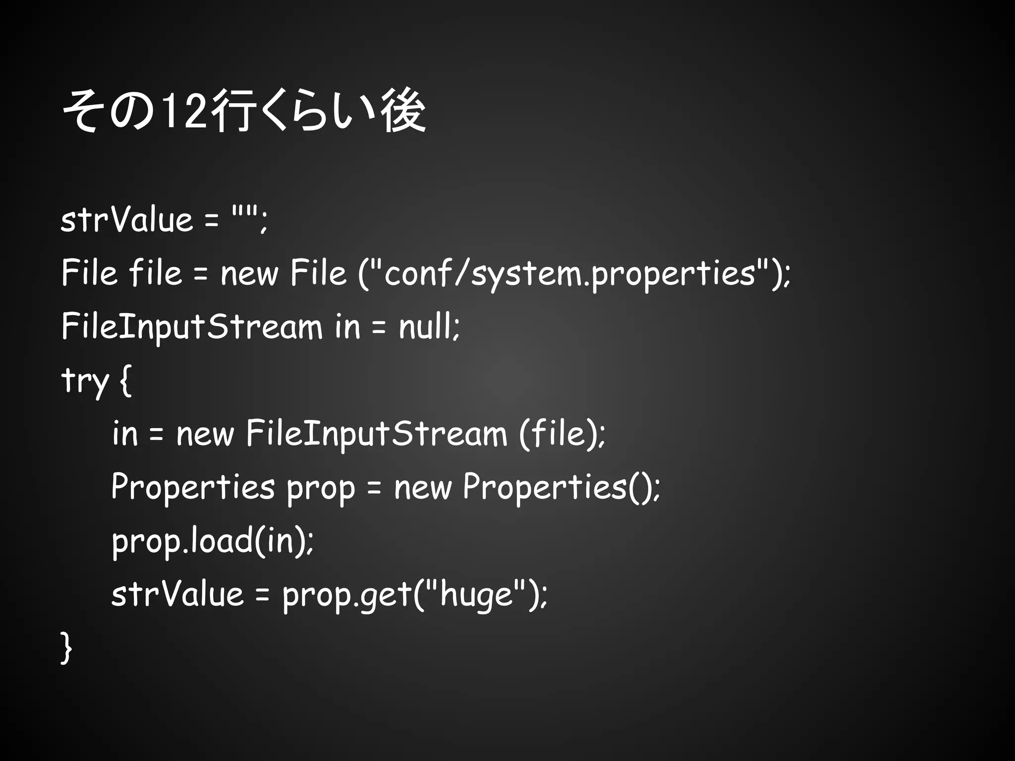 その12行くらい後

strValue = "";
File file = new File ("conf/system.properties");
FileInputStream in = null;
try {
    in = new FileInputStream (file);
    Properties prop = new Properties();
    prop.load(in);
    strValue = prop.get("huge");
}
 