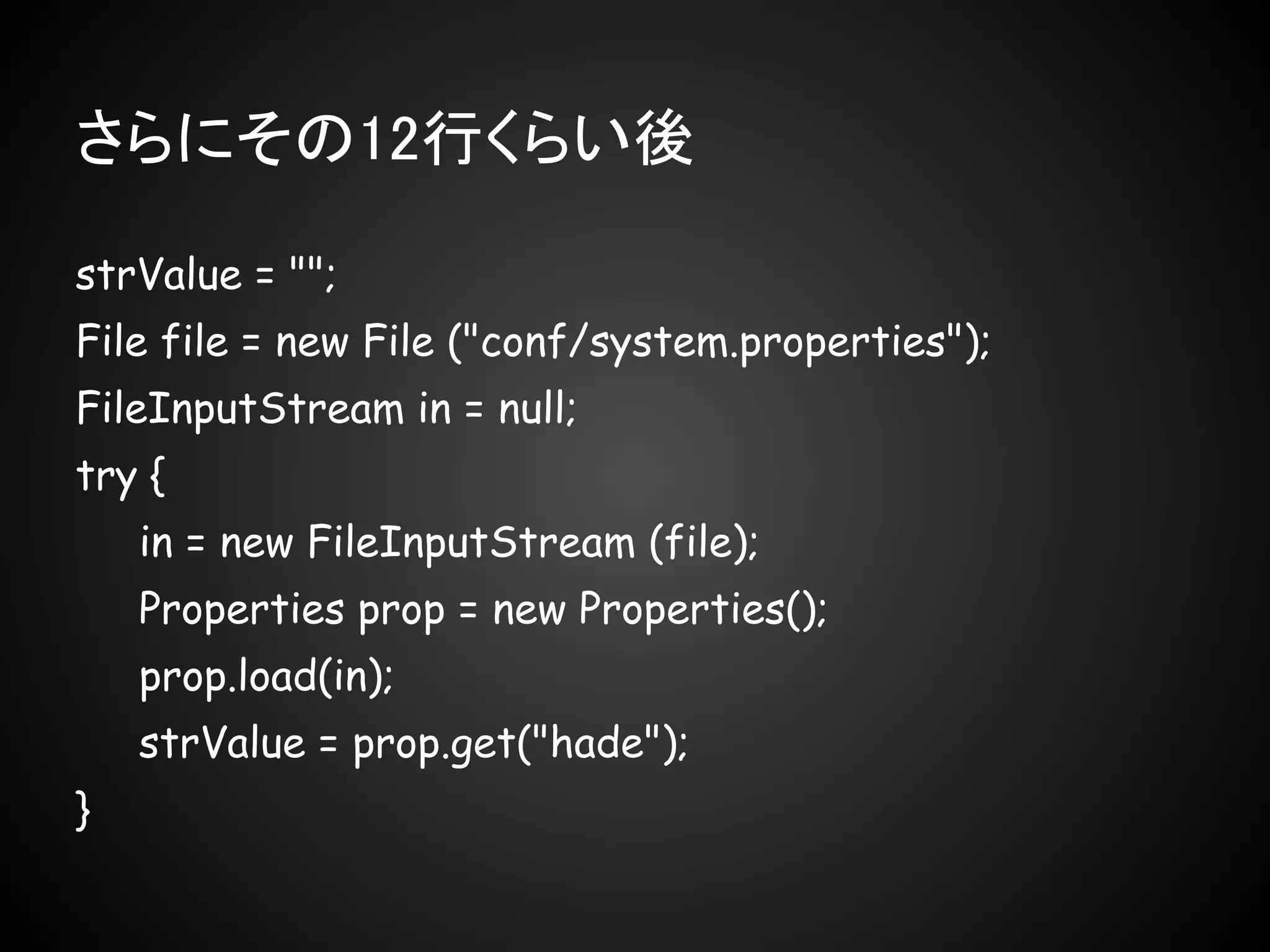 さらにその12行くらい後

strValue = "";
File file = new File ("conf/system.properties");
FileInputStream in = null;
try {
    in = new FileInputStream (file);
    Properties prop = new Properties();
    prop.load(in);
    strValue = prop.get("hade");
}
 