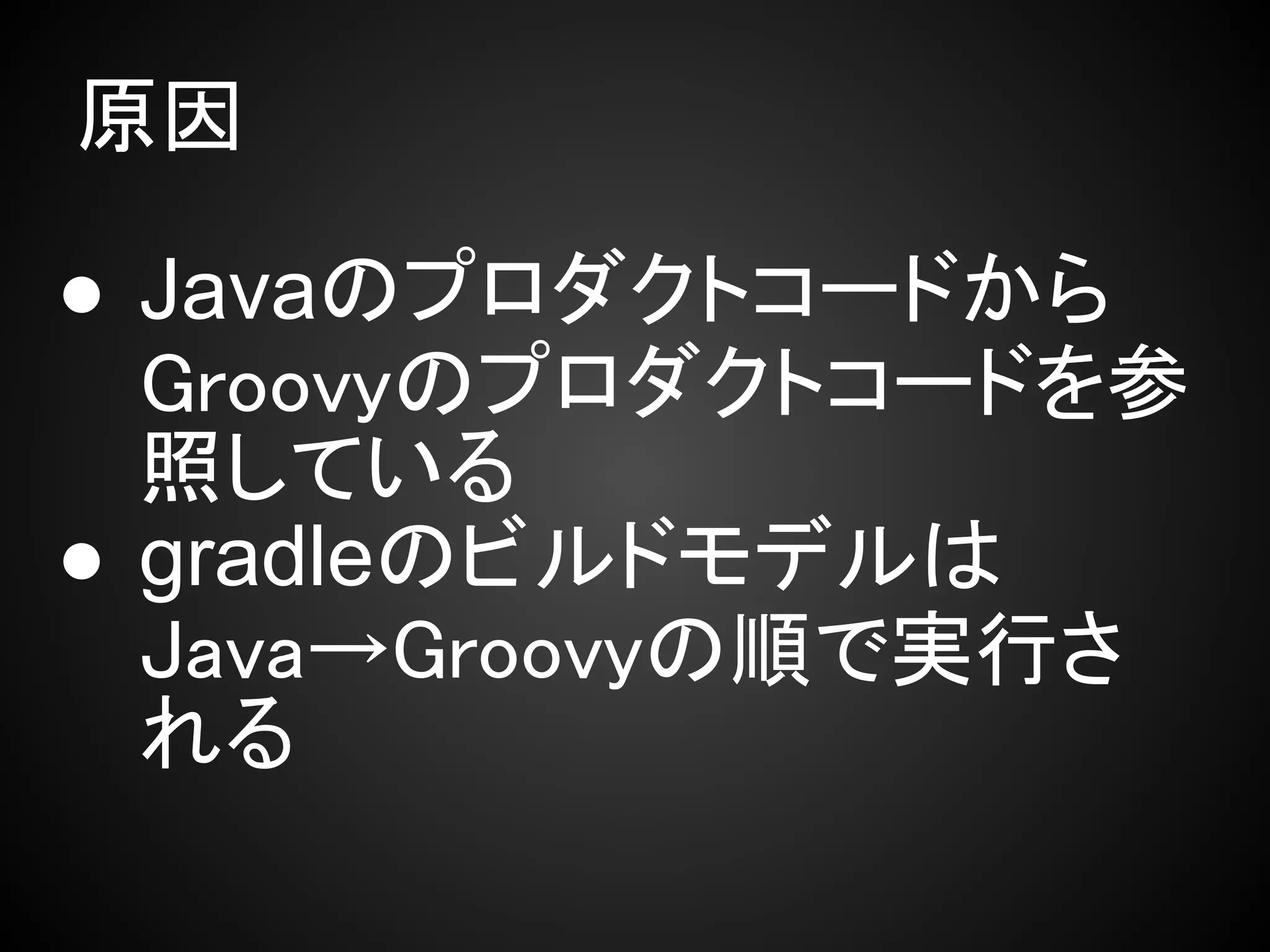 原因

● Javaのプロダクトコードから
  Groovyのプロダクトコードを参
  照している
● gradleのビルドモデルは
  Java→Groovyの順で実行さ
  れる
 