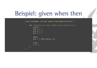 Beispiel: given when then 
class MathSpec extends spock.lang.Specification { 
def Maximum von zwei nummerischen Werten() { 
given: 
def a = 1 
def b = 5 
def c = 5 
when: 
def r = Math.max(a, b) 
then: 
r == c 
} 
} 
 