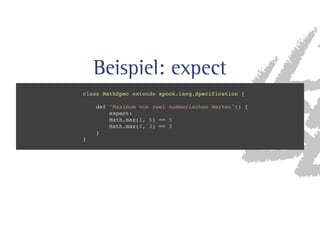 Beispiel: expect 
class MathSpec extends spock.lang.Specification { 
def Maximum von zwei nummerischen Werten() { 
expect: 
Math.max(1, 5) == 5 
Math.max(2, 3) == 3 
} 
} 
 