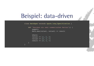 Beispiel: data-driven 
class MathSpec extends spock.lang.Specification { 
def Maximum von zwei nummerischen Werten() { 
expect: 
Math.max(value1, value2) == result 
where: 
value1  [1, 2, 3] 
value2  [5, 3, 7] 
result  [5, 3, 7] 
} 
} 
 