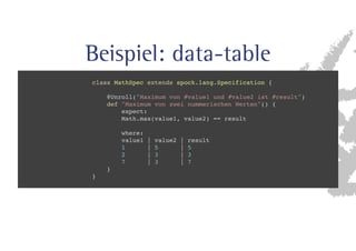 Beispiel: data-table 
class MathSpec extends spock.lang.Specification { 
@Unroll(Maximum von #value1 und #value2 ist #result) 
def Maximum von zwei nummerischen Werten() { 
expect: 
Math.max(value1, value2) == result 
where: 
value1 | value2 | result 
1 | 5 | 5 
2 | 3 | 3 
7 | 3 | 7 
} 
} 
 