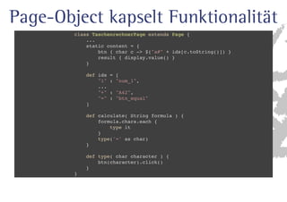 Page-Object kapselt Funktionalität 
class TaschenrechnerPage extends Page { 
... 
static content = { 
btn { char c - $(a# + ids[c.toString()]) } 
result { display.value() } 
} 
def ids = [ 
1 : num_1, 
... 
+ : A42, 
= : btn_equal 
] 
def calculate( String formula ) { 
formula.chars.each { 
type it 
} 
type('=' as char) 
} 
def type( char character ) { 
btn(character).click() 
} 
} 
 