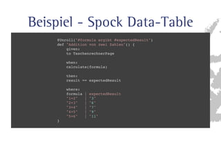 Beispiel - Spock Data-Table 
@Unroll(#formula ergibt #expectedResult) 
def Addition von zwei Zahlen() { 
given: 
to TaschenrechnerPage 
when: 
calculate(formula) 
then: 
result == expectedResult 
where: 
formula | expectedResult 
1+2 | 3 
2+3 | 6 
3+4 | 7 
4+5 | 9 
5+6 | 11 
} 
 