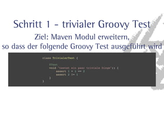 Schritt 1 - trivialer Groovy Test 
Ziel: Maven Modul erweitern, 
so dass der folgende Groovy Test ausgeführt wird 
class TrivialerTest { 
@Test 
void testet ein paar triviale Dinge() { 
assert 1 + 1 == 2 
assert 2 != 1 
} 
} 
 