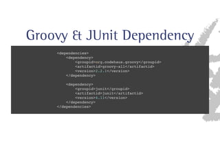 Groovy  JUnit Dependency 
dependencies 
dependency 
groupidorg.codehaus.groovy/groupid 
artifactidgroovy-all/artifactid 
version2.2.1/version 
/dependency 
dependency 
groupidjunit/groupid 
artifactidjunit/artifactid 
version4.11/version 
/dependency 
/dependencies 
 