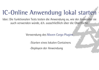 Schritt 2 - erste einfache Geb Spec 
Ziel: Maven Modul erweitern, so dass 
die folgende Geb Specification ausgeführt wird 
class LoginSpec extends GebReportingSpec { 
static final validCredentials = [username: 'pl2', password: '2lp'] 
def login with valid credentials() { 
given: 
to LoginPage 
when: 
loginWith validCredentials 
then: 
at IcUebersichtPage 
} 
} 
 