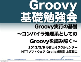 Groovy
                         基礎勉強会
                          Groovy実行の基礎
                      ∼コンパイラ処理系としての
                         Groovyを読み解く∼
                             2013/3/9 @青山オラクルセンター
                          NTTソフトウェア Grails推進室 上原潤二

        Slide # 1   Groovy基礎勉強会   Copyright(C) 2013 NTT Software Corporation All rights reserved.
13年3月9日土曜日
 