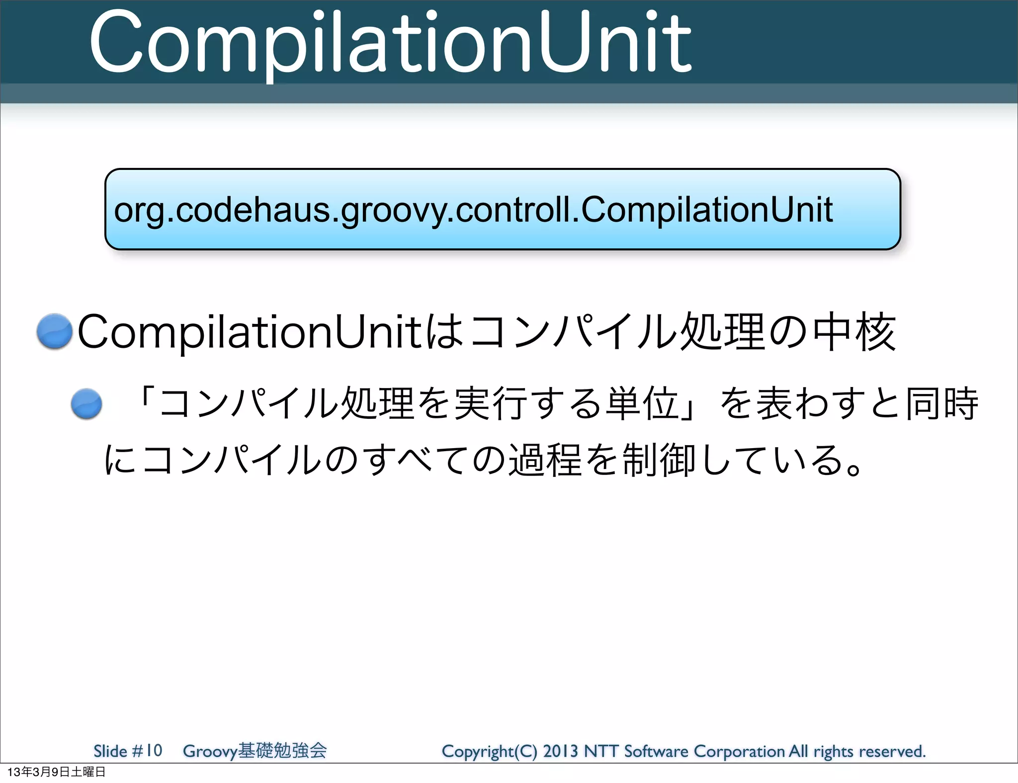 CompilationUnit
             org.codehaus.groovy.controll.CompilationUnit


       CompilationUnitはコンパイル処理の中核
         「コンパイル処理を実行する単位」を表わすと同時
         にコンパイルのすべての過程を制御している。




        Slide # 10   Groovy基礎勉強会   Copyright(C) 2013 NTT Software Corporation All rights reserved.
13年3月9日土曜日
 