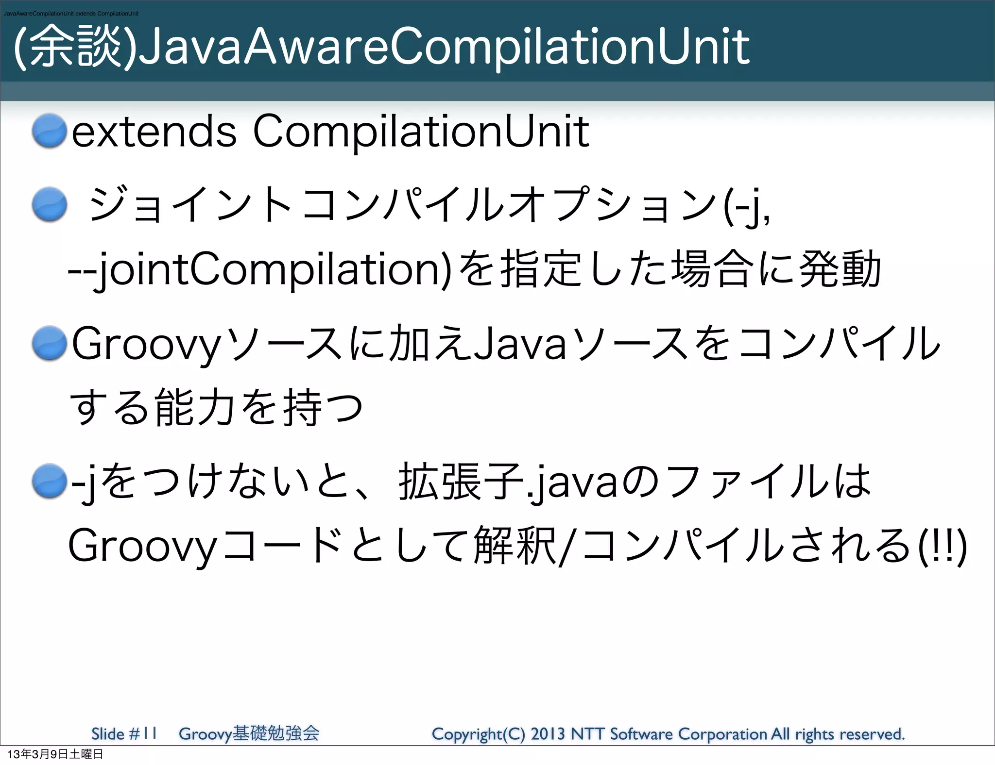 JavaAwareCompilationUnit extends CompilationUnit




  (余談)JavaAwareCompilationUnit
                       extends CompilationUnit
                       ジョイントコンパイルオプション(-j,
                      --jointCompilation)を指定した場合に発動
                      Groovyソースに加えJavaソースをコンパイル
                      する能力を持つ
                      -jをつけないと、拡張子.javaのファイルは
                      Groovyコードとして解釈/コンパイルされる(!!)



                               Slide # 11          Groovy基礎勉強会   Copyright(C) 2013 NTT Software Corporation All rights reserved.
 13年3月9日土曜日
 