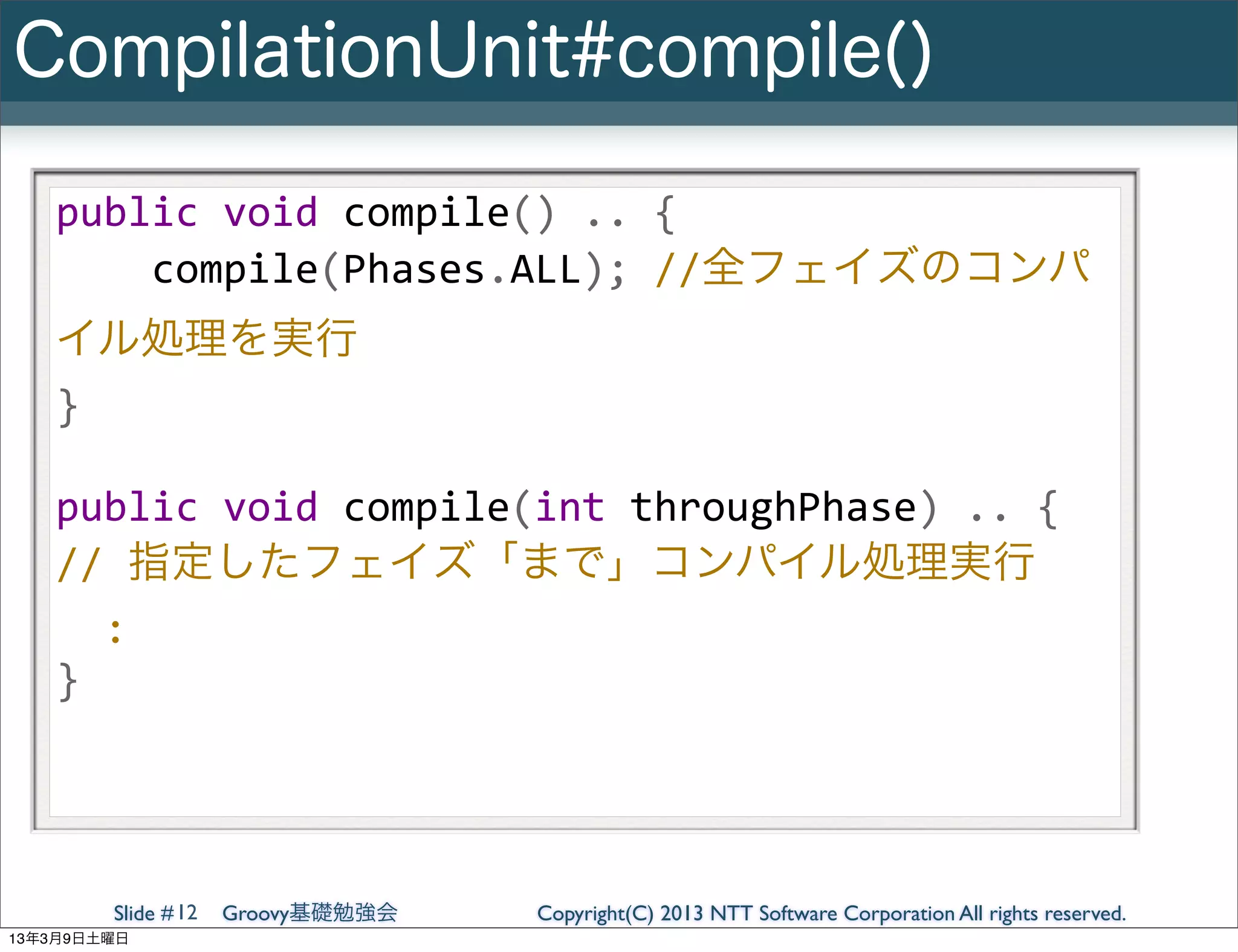 CompilationUnit#compile()

   public	
  void	
  compile()	
  ..	
  {
   	
  	
  	
  	
  compile(Phases.ALL);	
  //全フェイズのコンパ
   イル処理を実行
   }

   public	
  void	
  compile(int	
  throughPhase)	
  ..	
  {
   //	
  指定したフェイズ「まで」コンパイル処理実行
   	
  	
  :
   }




        Slide # 12   Groovy基礎勉強会   Copyright(C) 2013 NTT Software Corporation All rights reserved.
13年3月9日土曜日
 