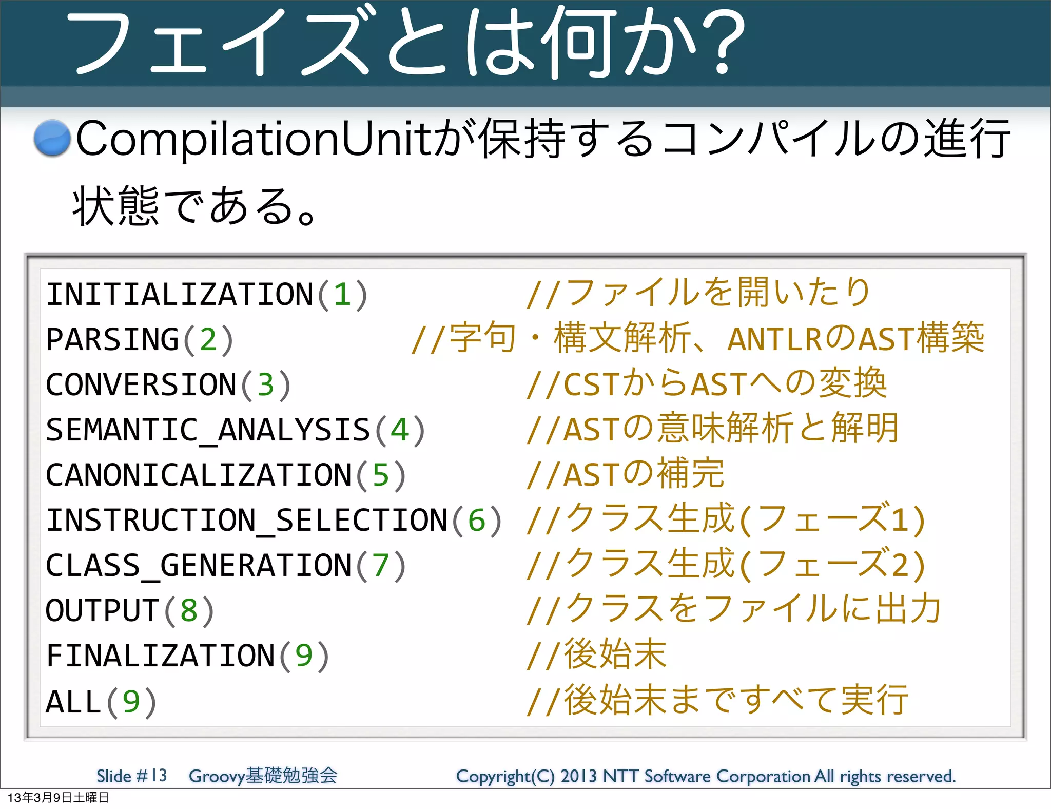 フェイズとは何か?
      CompilationUnitが保持するコンパイルの進行
      状態である。
   INITIALIZATION(1)	
  	
  	
  	
  	
  	
  	
  	
  //ファイルを開いたり
   PARSING(2)	
  	
  	
  	
  	
  	
  	
  	
  	
  //字句・構文解析、ANTLRのAST構築
   CONVERSION(3)	
  	
  	
  	
  	
  	
  	
  	
  	
  	
  	
  	
  //CSTからASTへの変換
   SEMANTIC_ANALYSIS(4)	
  	
  	
  	
  	
  //ASTの意味解析と解明
   CANONICALIZATION(5)	
  	
  	
  	
  	
  	
  //ASTの補完
   INSTRUCTION_SELECTION(6)	
  //クラス生成(フェーズ1)
   CLASS_GENERATION(7)	
  	
  	
  	
  	
  	
  //クラス生成(フェーズ2)
   OUTPUT(8)	
  	
  	
  	
  	
  	
  	
  	
  	
  	
  	
  	
  	
  	
  	
  	
  //クラスをファイルに出力
   FINALIZATION(9)	
  	
  	
  	
  	
  	
  	
  	
  	
  	
  //後始末
   ALL(9)	
  	
  	
  	
  	
  	
  	
  	
  	
  	
  	
  	
  	
  	
  	
  	
  	
  	
  	
  //後始末まですべて実行
        Slide # 13   Groovy基礎勉強会            Copyright(C) 2013 NTT Software Corporation All rights reserved.
13年3月9日土曜日
 