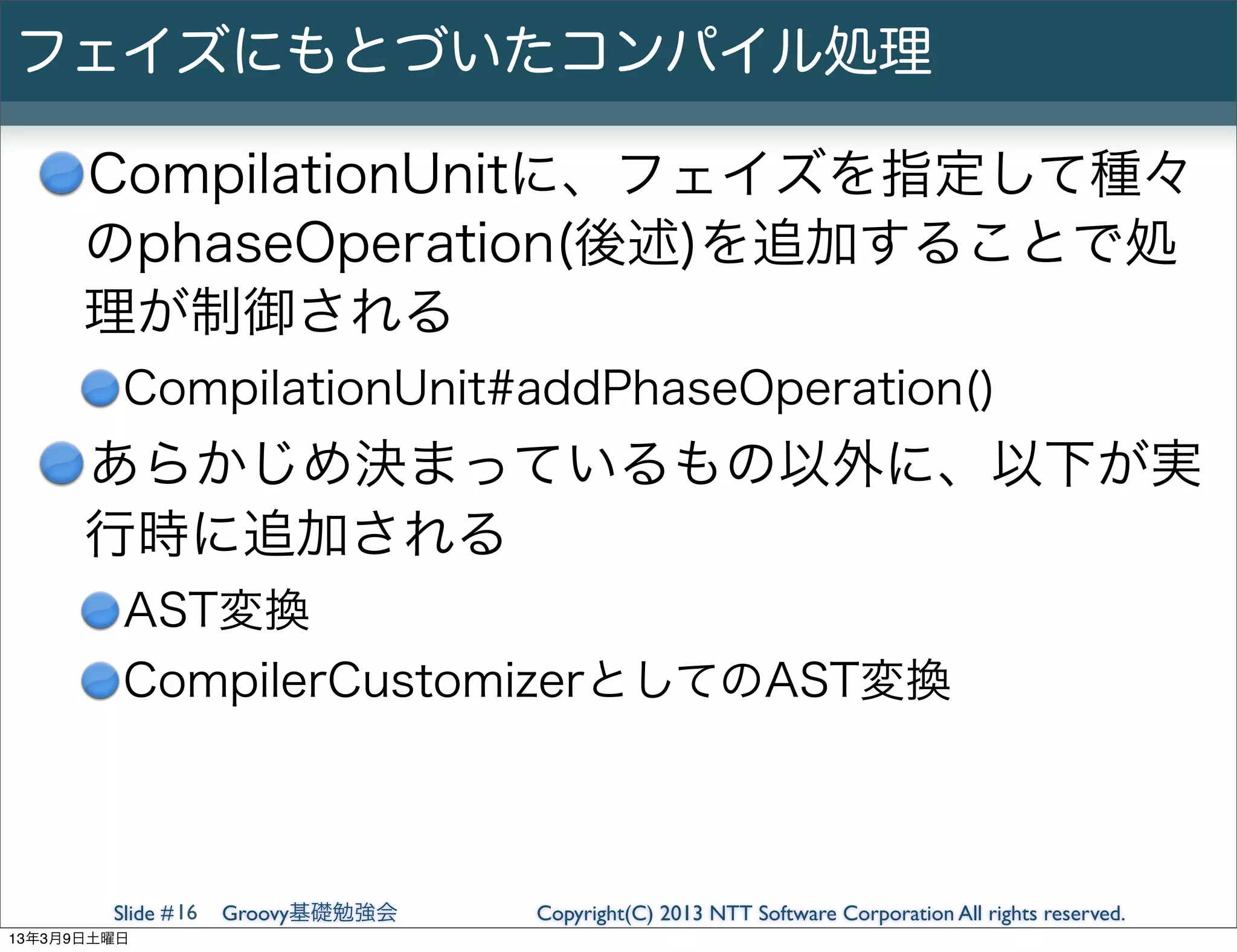 フェイズにもとづいたコンパイル処理

      CompilationUnitに、フェイズを指定して種々
      のphaseOperation(後述)を追加することで処
      理が制御される
         CompilationUnit#addPhaseOperation()
      あらかじめ決まっているもの以外に、以下が実
      行時に追加される
         AST変換
         CompilerCustomizerとしてのAST変換



        Slide # 16   Groovy基礎勉強会   Copyright(C) 2013 NTT Software Corporation All rights reserved.
13年3月9日土曜日
 