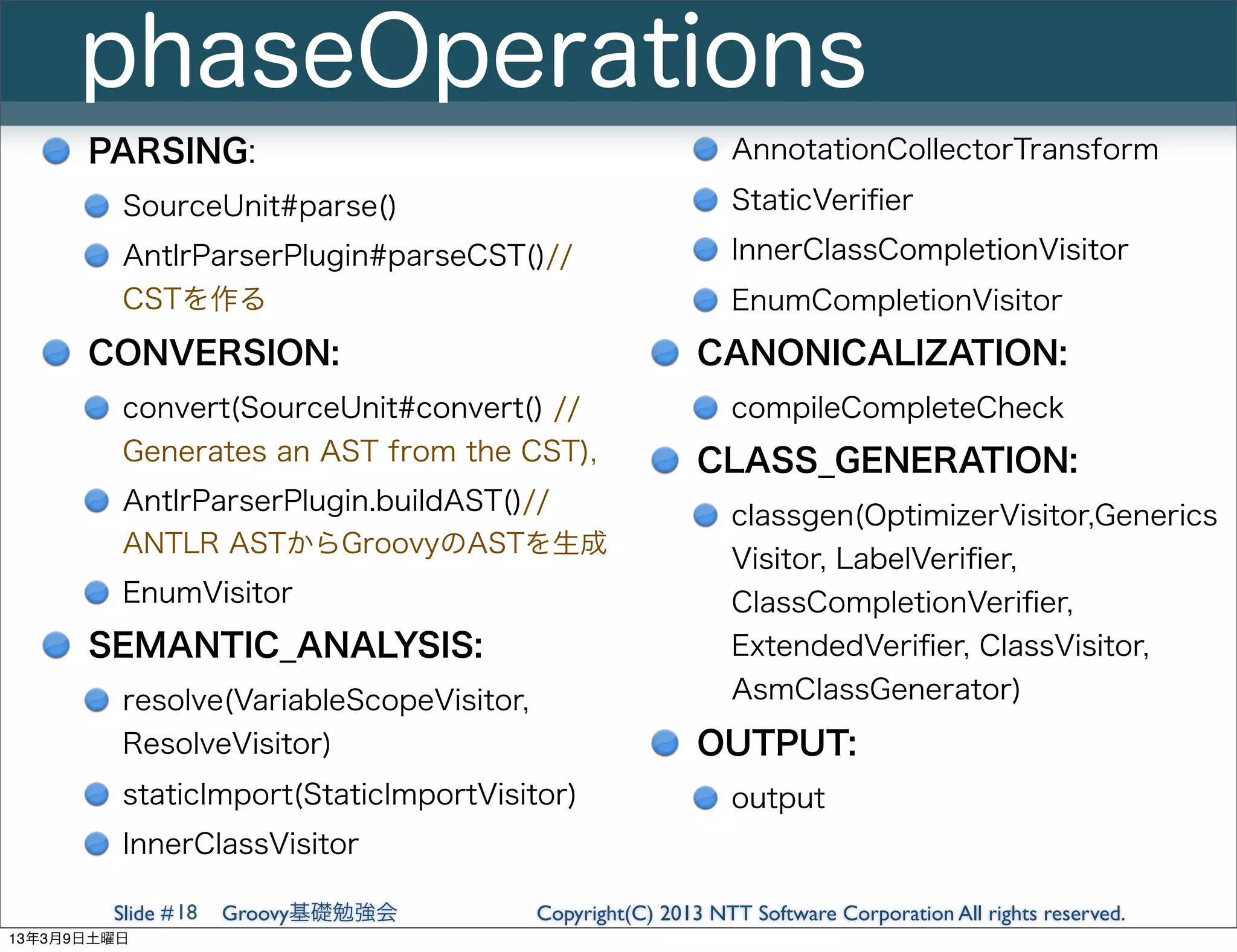 phaseOperations
      PARSING:                                               AnnotationCollectorTransform
         SourceUnit#parse()                                  StaticVeriﬁer
         AntlrParserPlugin#parseCST()//                      InnerClassCompletionVisitor
         CSTを作る                                              EnumCompletionVisitor
      CONVERSION:                                         CANONICALIZATION:
         convert(SourceUnit#convert() //                     compileCompleteCheck
         Generates an AST from the CST),                  CLASS_GENERATION:
         AntlrParserPlugin.buildAST()//
                                                             classgen(OptimizerVisitor,Generics
         ANTLR ASTからGroovyのASTを生成
                                                             Visitor, LabelVeriﬁer,
         EnumVisitor                                         ClassCompletionVeriﬁer,
      SEMANTIC_ANALYSIS:                                     ExtendedVeriﬁer, ClassVisitor,
         resolve(VariableScopeVisitor,                       AsmClassGenerator)
         ResolveVisitor)                                  OUTPUT:
         staticImport(StaticImportVisitor)                   output
         InnerClassVisitor

        Slide # 18   Groovy基礎勉強会         Copyright(C) 2013 NTT Software Corporation All rights reserved.
13年3月9日土曜日
 