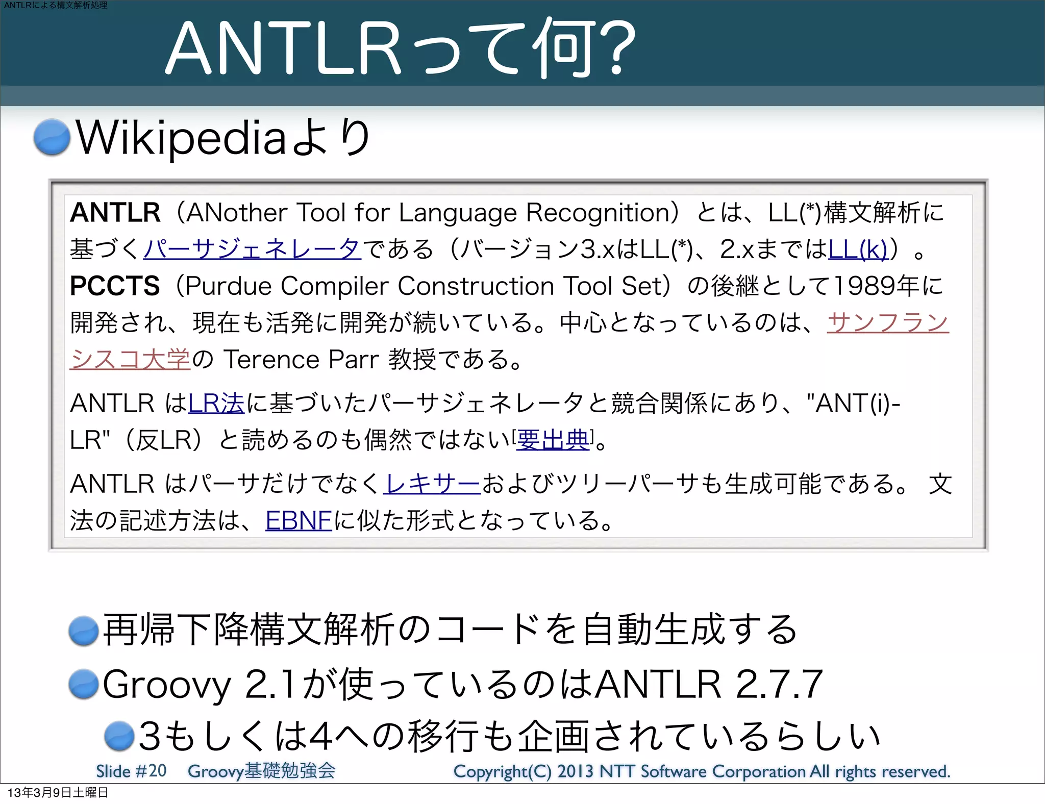 ANTLRによる構文解析処理




                     ANTLRって何?
         Wikipediaより
        ANTLR（ANother Tool for Language Recognition）とは、LL(*)構文解析に
        基づくパーサジェネレータである（バージョン3.xはLL(*)、2.xまではLL(k)）。
        PCCTS（Purdue Compiler Construction Tool Set）の後継として1989年に
        開発され、現在も活発に開発が続いている。中心となっているのは、サンフラン
        シスコ大学の Terence Parr 教授である。
        ANTLR はLR法に基づいたパーサジェネレータと競合関係にあり、"ANT(i)-
        LR"（反LR）と読めるのも偶然ではない[要出典]。
        ANTLR はパーサだけでなくレキサーおよびツリーパーサも生成可能である。 文
        法の記述方法は、EBNFに似た形式となっている。



             再帰下降構文解析のコードを自動生成する
             Groovy 2.1が使っているのはANTLR 2.7.7
               3もしくは4への移行も企画されているらしい
            Slide # 20   Groovy基礎勉強会   Copyright(C) 2013 NTT Software Corporation All rights reserved.
13年3月9日土曜日
 