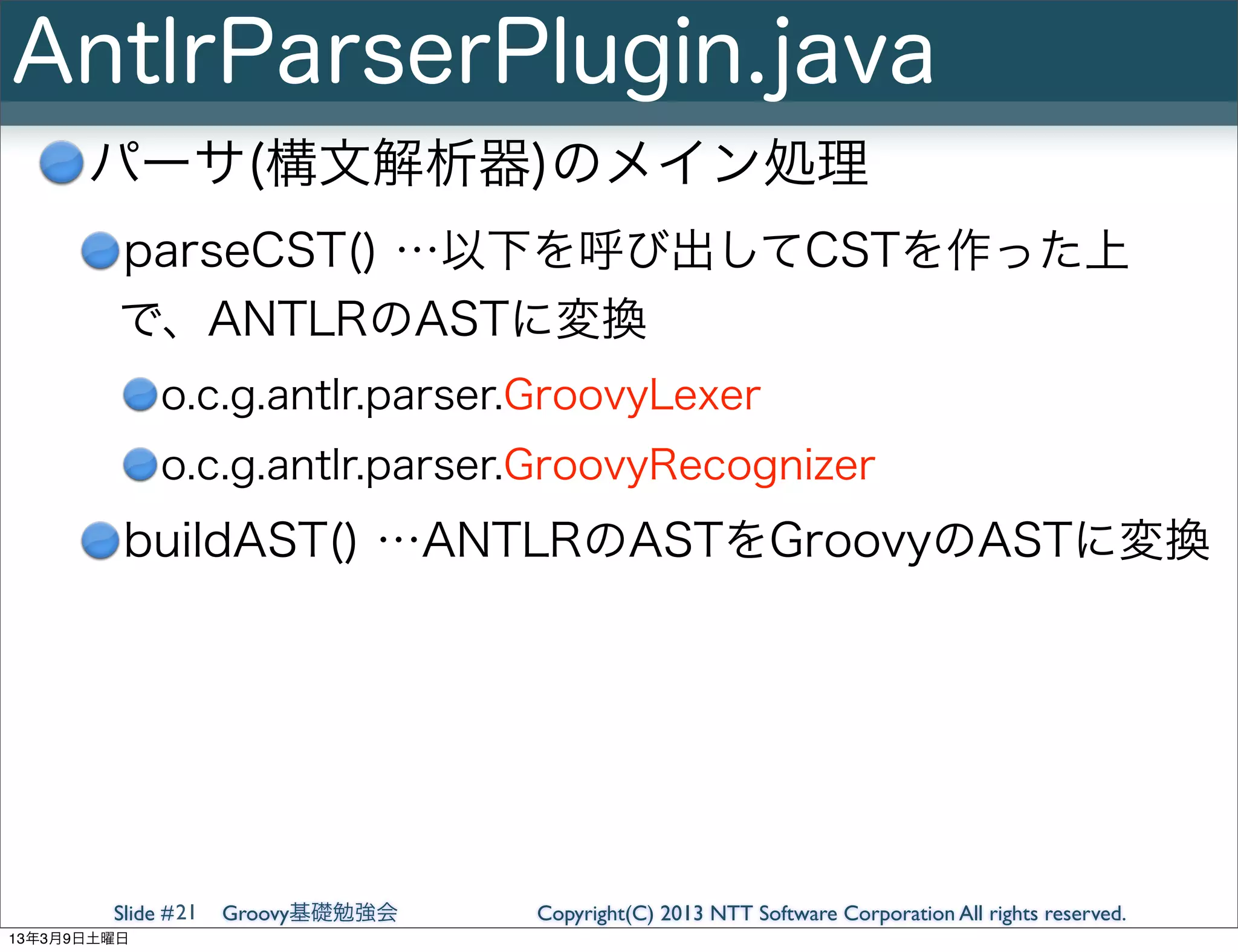 AntlrParserPlugin.java
      パーサ(構文解析器)のメイン処理
         parseCST() …以下を呼び出してCSTを作った上
         で、ANTLRのASTに変換
             o.c.g.antlr.parser.GroovyLexer
             o.c.g.antlr.parser.GroovyRecognizer
         buildAST() …ANTLRのASTをGroovyのASTに変換




        Slide # 21   Groovy基礎勉強会   Copyright(C) 2013 NTT Software Corporation All rights reserved.
13年3月9日土曜日
 