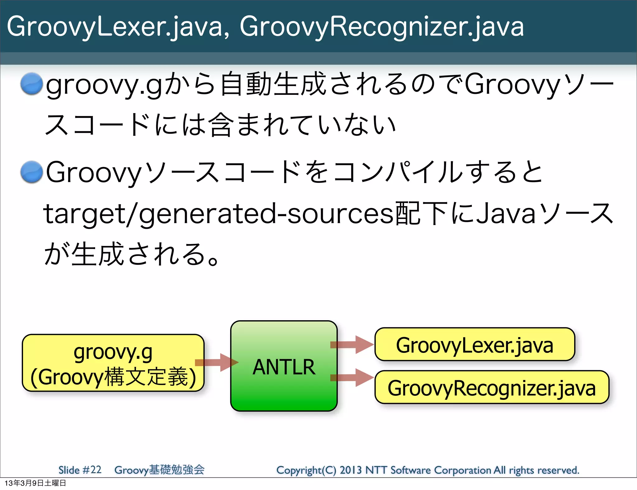GroovyLexer.java, GroovyRecognizer.java

      groovy.gから自動生成されるのでGroovyソー
      スコードには含まれていない
      Groovyソースコードをコンパイルすると
      target/generated-sources配下にJavaソース
      が生成される。


        groovy.g                                            GroovyLexer.java
    (Groovy構文定義)                   ANTLR
                                                           GroovyRecognizer.java


        Slide # 22   Groovy基礎勉強会    Copyright(C) 2013 NTT Software Corporation All rights reserved.
13年3月9日土曜日
 