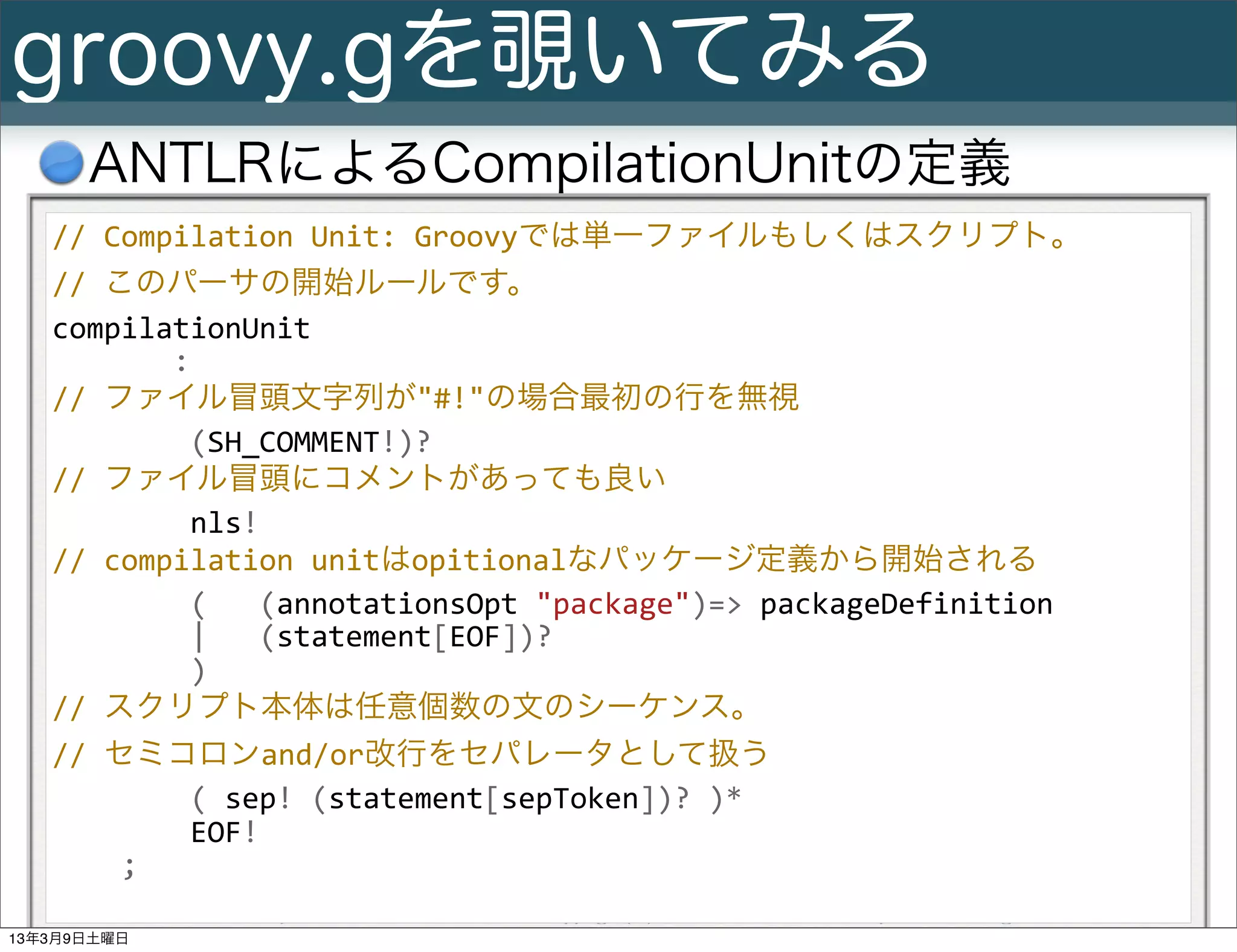 groovy.gを覗いてみる
      ANTLRによるCompilationUnitの定義
   //	
  Compilation	
  Unit:	
  Groovyでは単一ファイルもしくはスクリプト。	
  
   //	
  このパーサの開始ルールです。
   compilationUnit
   	
  	
  	
  	
  	
  	
  	
  :
   //	
  ファイル冒頭文字列が"#!"の場合最初の行を無視
   	
  	
  	
  	
  	
  	
  	
  	
  (SH_COMMENT!)?
   //	
  ファイル冒頭にコメントがあっても良い
   	
  	
  	
  	
  	
  	
  	
  	
  nls!
   //	
  compilation	
  unitはopitionalなパッケージ定義から開始される
   	
  	
  	
  	
  	
  	
  	
  	
  (	
  	
  	
  (annotationsOpt	
  "package")=>	
  packageDefinition
   	
  	
  	
  	
  	
  	
  	
  	
  |	
  	
  	
  (statement[EOF])?
   	
  	
  	
  	
  	
  	
  	
  	
  )
   //	
  スクリプト本体は任意個数の文のシーケンス。
   //	
  セミコロンand/or改行をセパレータとして扱う
   	
  	
  	
  	
  	
  	
  	
  	
  (	
  sep!	
  (statement[sepToken])?	
  )*
   	
  	
  	
  	
  	
  	
  	
  	
  EOF!
   	
  	
  	
  	
  ;
        Slide # 24   Groovy基礎勉強会               Copyright(C) 2013 NTT Software Corporation All rights reserved.
13年3月9日土曜日
 