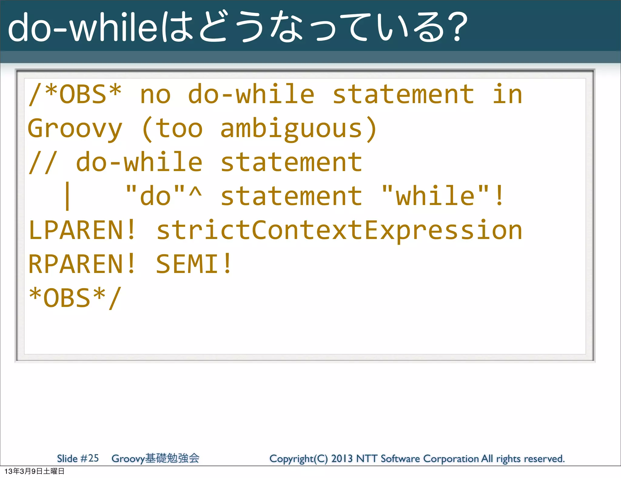 do-whileはどうなっている?
   /*OBS*	
  no	
  do-­‐while	
  statement	
  in	
  
   Groovy	
  (too	
  ambiguous)
   //	
  do-­‐while	
  statement
   	
  	
  |	
  	
  	
  "do"^	
  statement	
  "while"!	
  
   LPAREN!	
  strictContextExpression	
  
   RPAREN!	
  SEMI!
   *OBS*/




        Slide # 25   Groovy基礎勉強会   Copyright(C) 2013 NTT Software Corporation All rights reserved.
13年3月9日土曜日
 