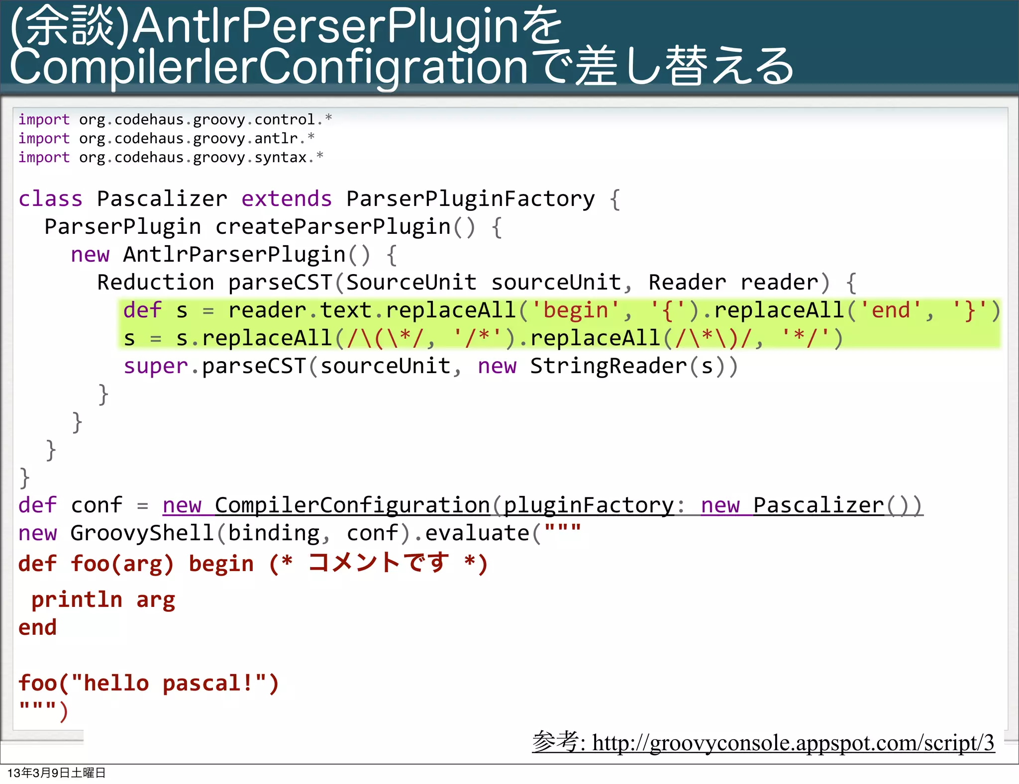 (余談)AntlrPerserPluginを
CompilerlerConﬁgrationで差し替える
 import	
  org.codehaus.groovy.control.*
 import	
  org.codehaus.groovy.antlr.*
 import	
  org.codehaus.groovy.syntax.*
 	
  
 class	
  Pascalizer	
  extends	
  ParserPluginFactory	
  {
 	
  	
  ParserPlugin	
  createParserPlugin()	
  {
 	
  	
  	
  	
  new	
  AntlrParserPlugin()	
  {
 	
  	
  	
  	
  	
  	
  Reduction	
  parseCST(SourceUnit	
  sourceUnit,	
  Reader	
  reader)	
  {
 	
  	
  	
  	
  	
  	
  	
  	
  def	
  s	
  =	
  reader.text.replaceAll('begin',	
  '{').replaceAll('end',	
  '}')
 	
  	
  	
  	
  	
  	
  	
  	
  s	
  =	
  s.replaceAll(/(*/,	
  '/*').replaceAll(/*)/,	
  '*/')
 	
  	
  	
  	
  	
  	
  	
  	
  super.parseCST(sourceUnit,	
  new	
  StringReader(s))
 	
  	
  	
  	
  	
  	
  }
 	
  	
  	
  	
  }
 	
  	
  }
 }	
  
 def	
  conf	
  =	
  new	
  CompilerConfiguration(pluginFactory:	
  new	
  Pascalizer())
 new	
  GroovyShell(binding,	
  conf).evaluate("""
 def	
  foo(arg)	
  begin	
  (*	
  コメントです	
  *)
 	
  println	
  arg
 end

 foo("hello	
  pascal!")
 """)
          Slide # 26   Groovy基礎勉強会                           参考: http://groovyconsole.appspot.com/script/3
                                                  Copyright(C) 2013 NTT Software Corporation All rights reserved.
13年3月9日土曜日
 