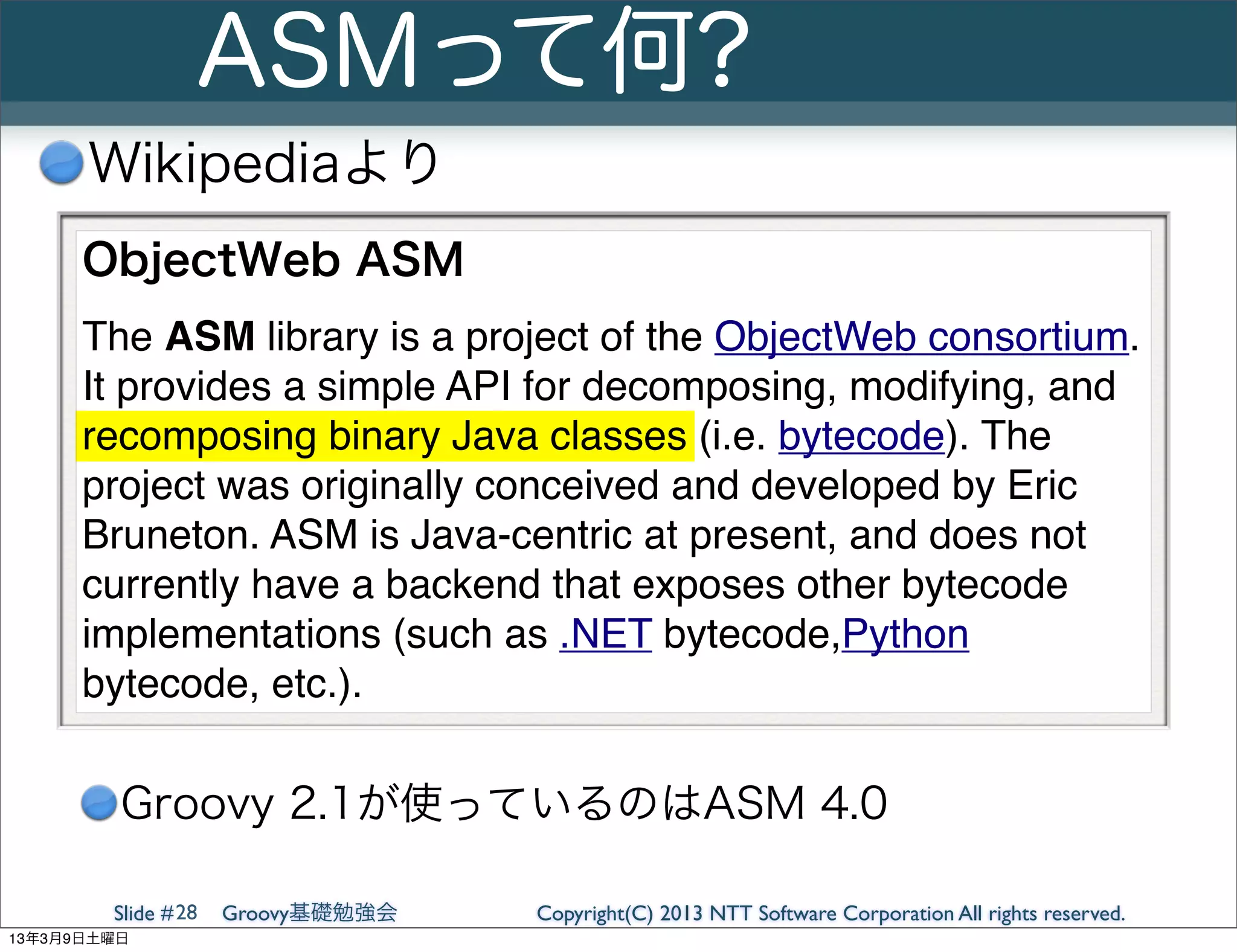 ASMって何?
      Wikipediaより
      ObjectWeb ASM
      The ASM library is a project of the ObjectWeb consortium.
      It provides a simple API for decomposing, modifying, and
      recomposing binary Java classes (i.e. bytecode). The
      project was originally conceived and developed by Eric
      Bruneton. ASM is Java-centric at present, and does not
      currently have a backend that exposes other bytecode
      implementations (such as .NET bytecode,Python
      bytecode, etc.).

         Groovy 2.1が使っているのはASM 4.0

        Slide # 28   Groovy基礎勉強会   Copyright(C) 2013 NTT Software Corporation All rights reserved.
13年3月9日土曜日
 