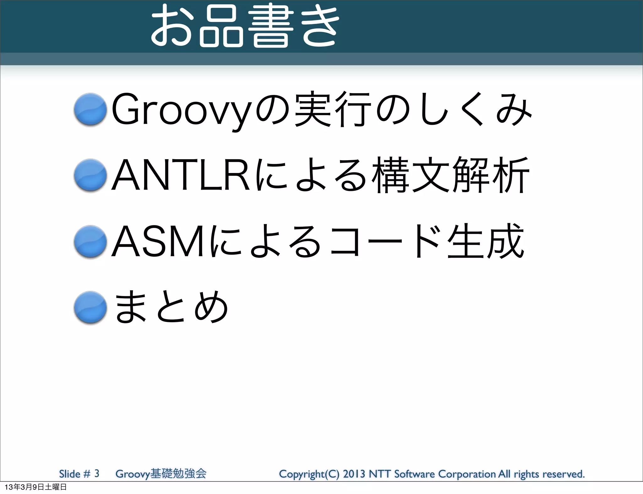 お品書き
                    Groovyの実行のしくみ
                    ANTLRによる構文解析
                    ASMによるコード生成
                    まとめ


        Slide # 3   Groovy基礎勉強会   Copyright(C) 2013 NTT Software Corporation All rights reserved.
13年3月9日土曜日
 