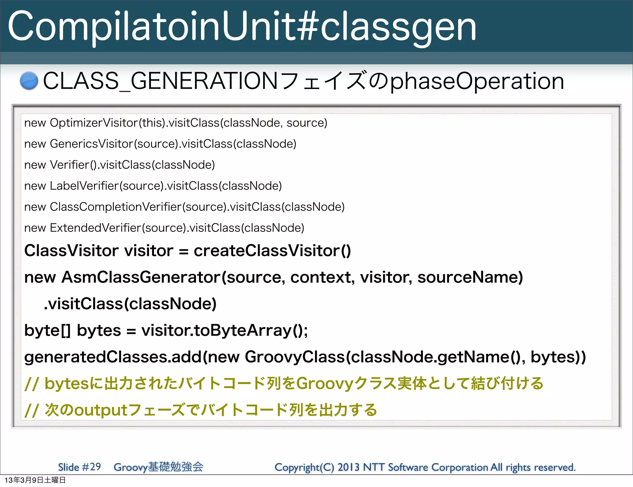 CompilatoinUnit#classgen
      CLASS_GENERATIONフェイズのphaseOperation
   new OptimizerVisitor(this).visitClass(classNode, source)
   new GenericsVisitor(source).visitClass(classNode)
   new Veriﬁer().visitClass(classNode)
   new LabelVeriﬁer(source).visitClass(classNode)
   new ClassCompletionVeriﬁer(source).visitClass(classNode)
   new ExtendedVeriﬁer(source).visitClass(classNode)

   ClassVisitor visitor = createClassVisitor()
   new AsmClassGenerator(source, context, visitor, sourceName)
      .visitClass(classNode)
   byte[] bytes = visitor.toByteArray();
   generatedClasses.add(new GroovyClass(classNode.getName(), bytes))
   // bytesに出力されたバイトコード列をGroovyクラス実体として結び付ける
   // 次のoutputフェーズでバイトコード列を出力する


         Slide # 29   Groovy基礎勉強会                Copyright(C) 2013 NTT Software Corporation All rights reserved.
13年3月9日土曜日
 