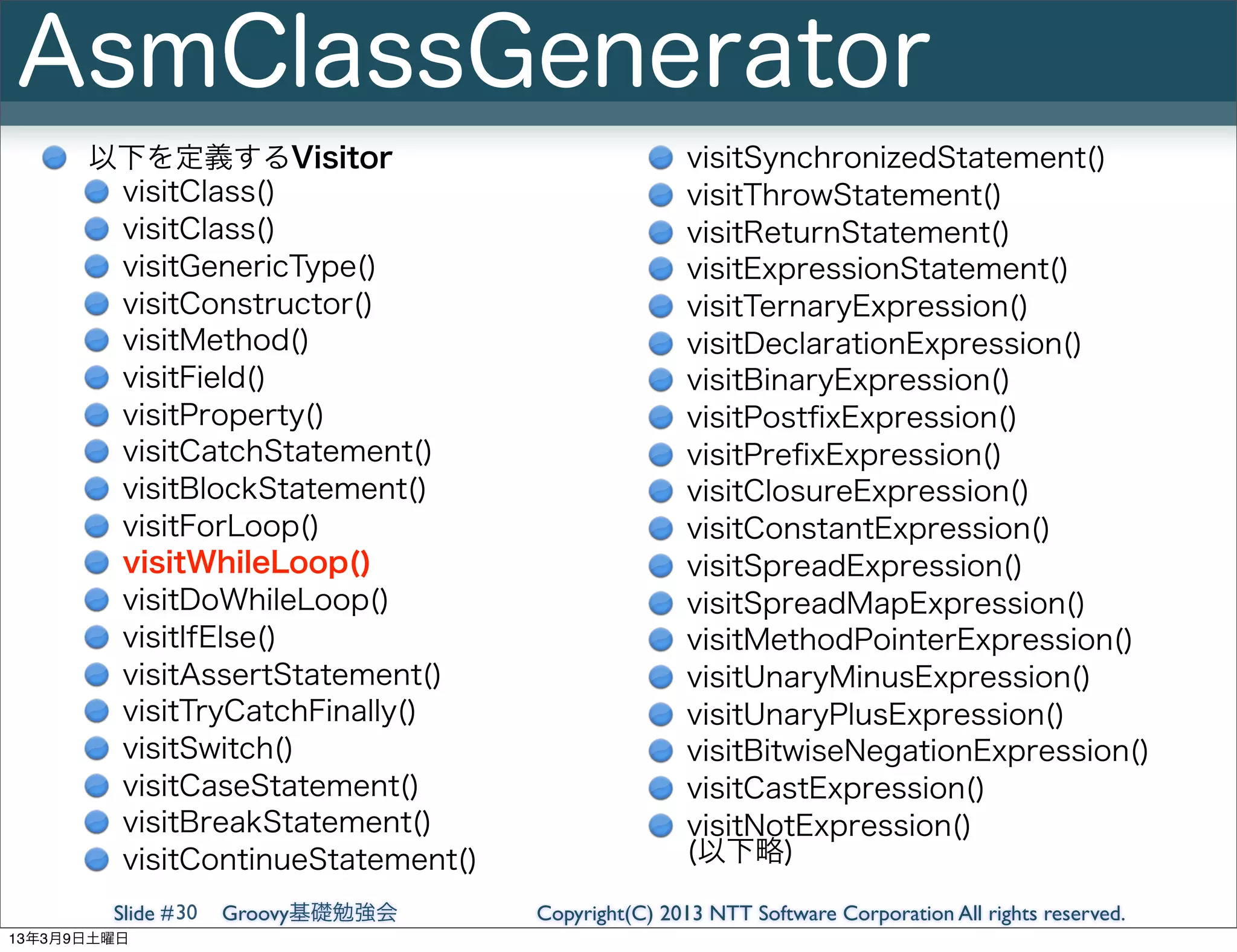 AsmClassGenerator
      以下を定義するVisitor                               visitSynchronizedStatement()
       visitClass()                                visitThrowStatement()
       visitClass()                                visitReturnStatement()
       visitGenericType()                          visitExpressionStatement()
       visitConstructor()                          visitTernaryExpression()
       visitMethod()                               visitDeclarationExpression()
       visitField()                                visitBinaryExpression()
       visitProperty()                             visitPostﬁxExpression()
       visitCatchStatement()                       visitPreﬁxExpression()
       visitBlockStatement()                       visitClosureExpression()
       visitForLoop()                              visitConstantExpression()
       visitWhileLoop()                            visitSpreadExpression()
       visitDoWhileLoop()                          visitSpreadMapExpression()
       visitIfElse()                               visitMethodPointerExpression()
       visitAssertStatement()                      visitUnaryMinusExpression()
       visitTryCatchFinally()                      visitUnaryPlusExpression()
       visitSwitch()                               visitBitwiseNegationExpression()
       visitCaseStatement()                        visitCastExpression()
       visitBreakStatement()                       visitNotExpression()
       visitContinueStatement()                    (以下略)

        Slide # 30   Groovy基礎勉強会   Copyright(C) 2013 NTT Software Corporation All rights reserved.
13年3月9日土曜日
 
