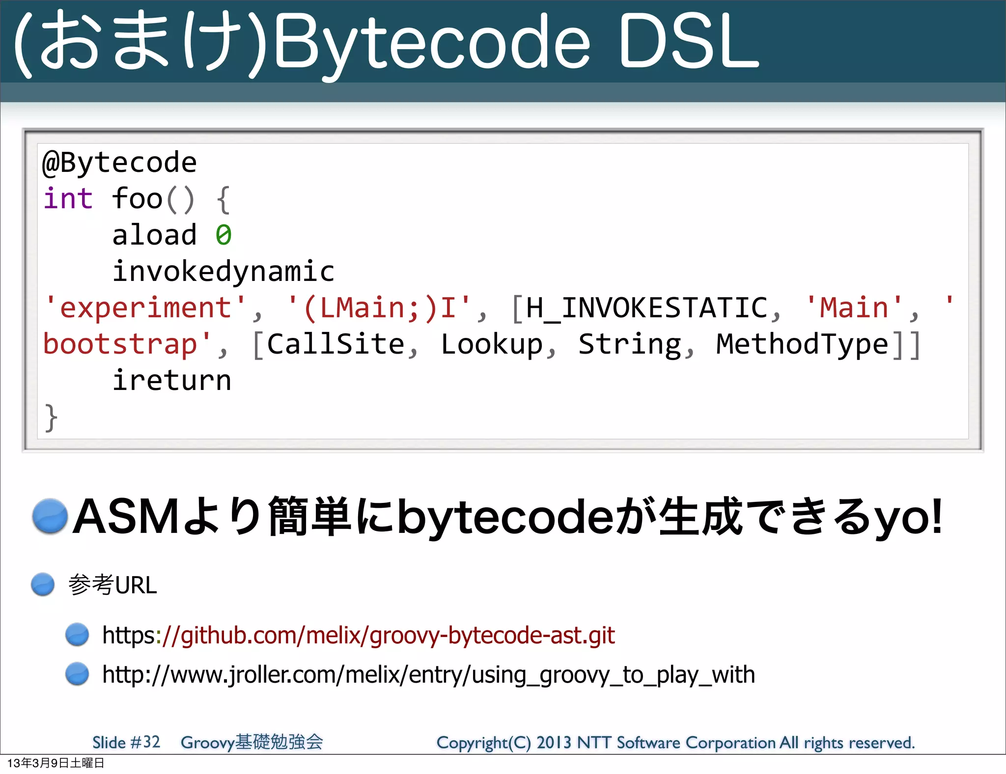 (おまけ)Bytecode DSL
   @Bytecode
   int	
  foo()	
  {
   	
  	
  	
  	
  aload	
  0
   	
  	
  	
  	
  invokedynamic	
  
   'experiment',	
  '(LMain;)I',	
  [H_INVOKESTATIC,	
  'Main',	
  '
   bootstrap',	
  [CallSite,	
  Lookup,	
  String,	
  MethodType]]
   	
  	
  	
  	
  ireturn
   }


      ASMより簡単にbytecodeが生成できるyo!
      参考URL

         https://github.com/melix/groovy-bytecode-ast.git
         http://www.jroller.com/melix/entry/using_groovy_to_play_with

        Slide # 32   Groovy基礎勉強会        Copyright(C) 2013 NTT Software Corporation All rights reserved.
13年3月9日土曜日
 