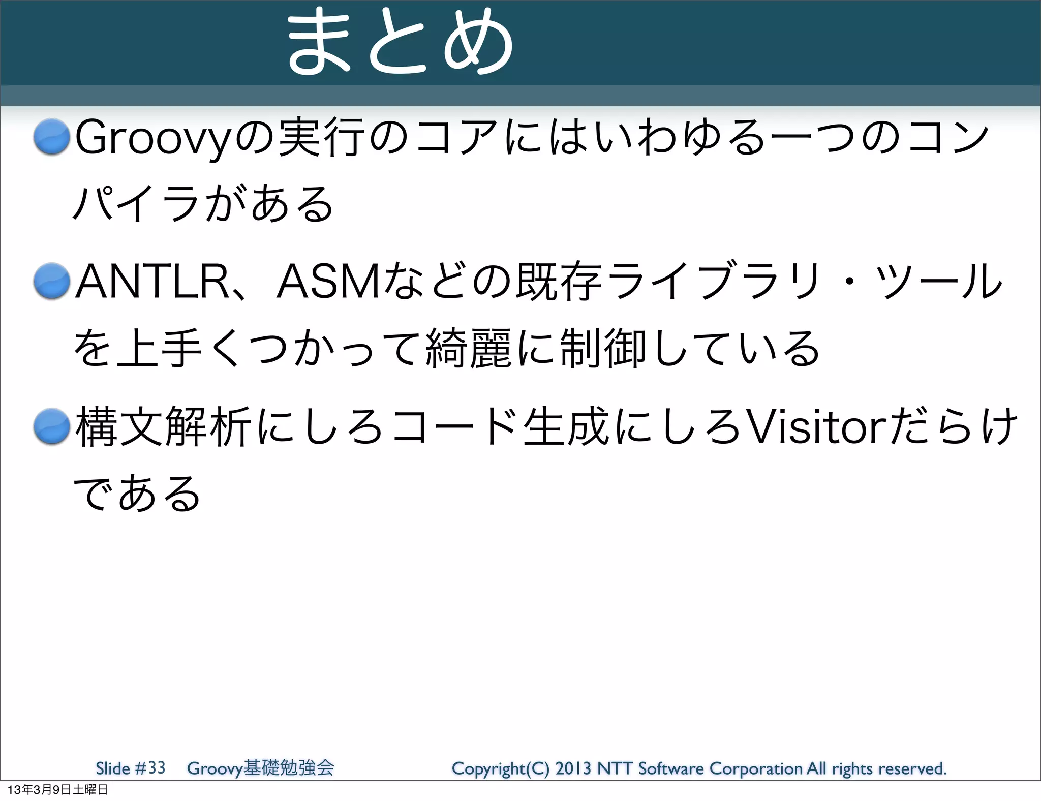 まとめ
      Groovyの実行のコアにはいわゆる一つのコン
      パイラがある
      ANTLR、ASMなどの既存ライブラリ・ツール
      を上手くつかって綺麗に制御している
      構文解析にしろコード生成にしろVisitorだらけ
      である




        Slide # 33   Groovy基礎勉強会   Copyright(C) 2013 NTT Software Corporation All rights reserved.
13年3月9日土曜日
 