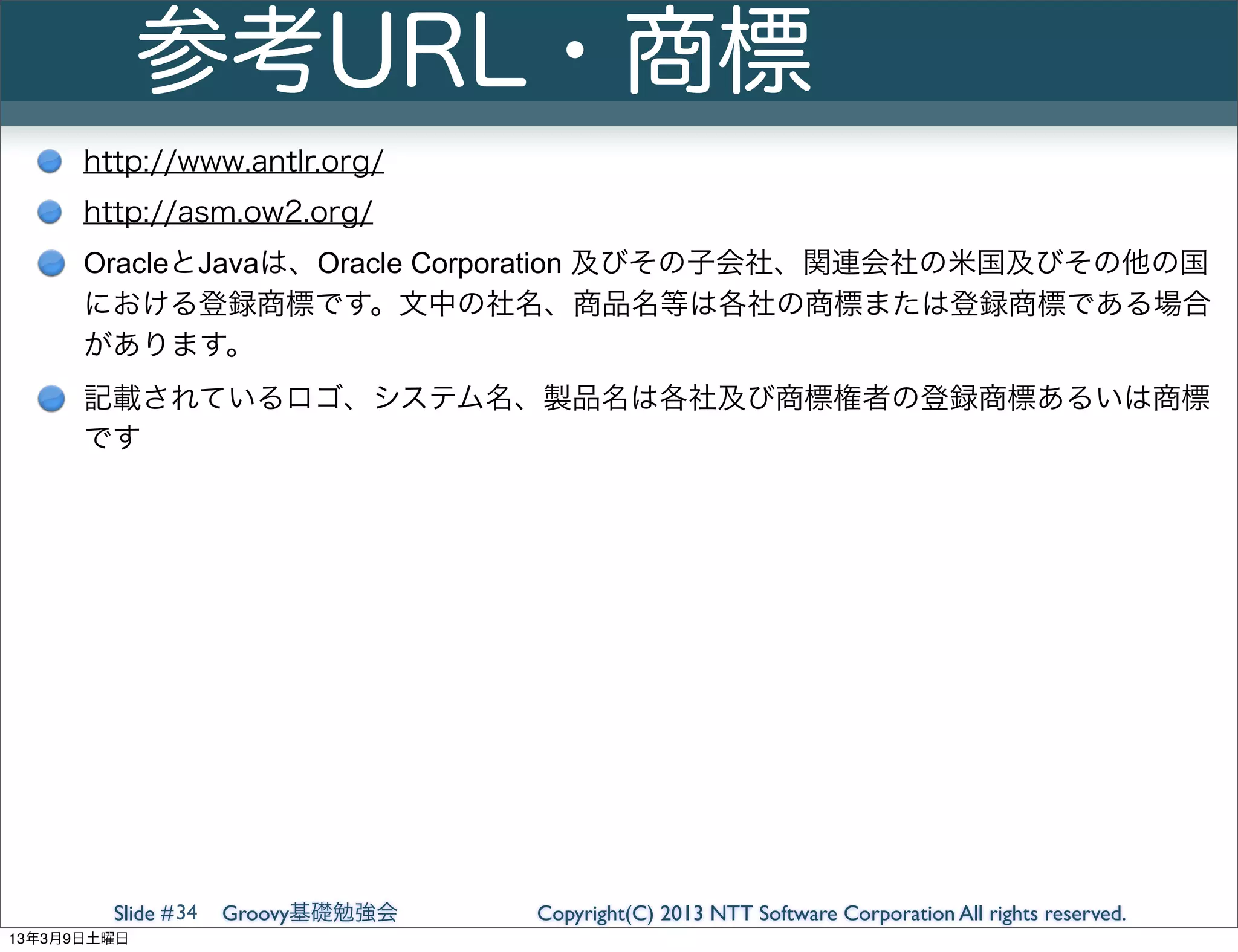 参考URL・商標
      http://www.antlr.org/
      http://asm.ow2.org/
      OracleとJavaは、Oracle Corporation 及びその子会社、関連会社の米国及びその他の国
      における登録商標です。文中の社名、商品名等は各社の商標または登録商標である場合
      があります。
      記載されているロゴ、システム名、製品名は各社及び商標権者の登録商標あるいは商標
      です




        Slide # 34   Groovy基礎勉強会   Copyright(C) 2013 NTT Software Corporation All rights reserved.
13年3月9日土曜日
 