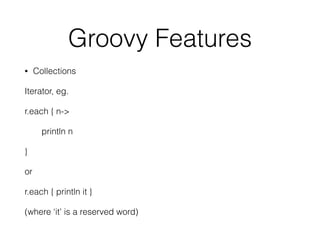 Groovy Features 
• Collections 
Iterator, eg. 
r.each { n-> 
println n 
} 
or 
r.each { println it } 
(where ‘it’ is a reserved word) 
 