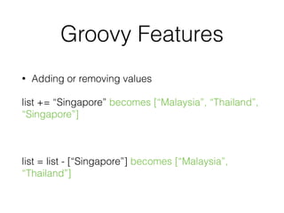 Groovy Features 
• Adding or removing values 
list += “Singapore” becomes [“Malaysia”, “Thailand”, 
“Singapore”] 
! 
list = list - [“Singapore”] becomes [“Malaysia”, 
“Thailand”] 
 