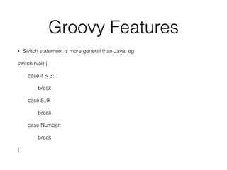 Groovy Features 
• Switch statement is more general than Java, eg: 
switch (val) { 
case it > 3: 
break 
case 5..9: 
break 
case Number: 
break 
} 
 