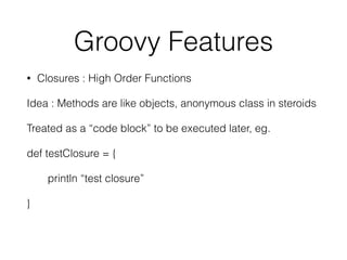Groovy Features 
• Closures : High Order Functions 
Idea : Methods are like objects, anonymous class in steroids 
Treated as a “code block” to be executed later, eg. 
def testClosure = { 
println “test closure” 
} 
 