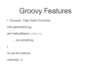 Groovy Features 
• Closures : High Order Functions 
with parameters eg. 
def methodName = { n, r -> 
… do something 
} 
To call the method, 
method(n, r) 
 